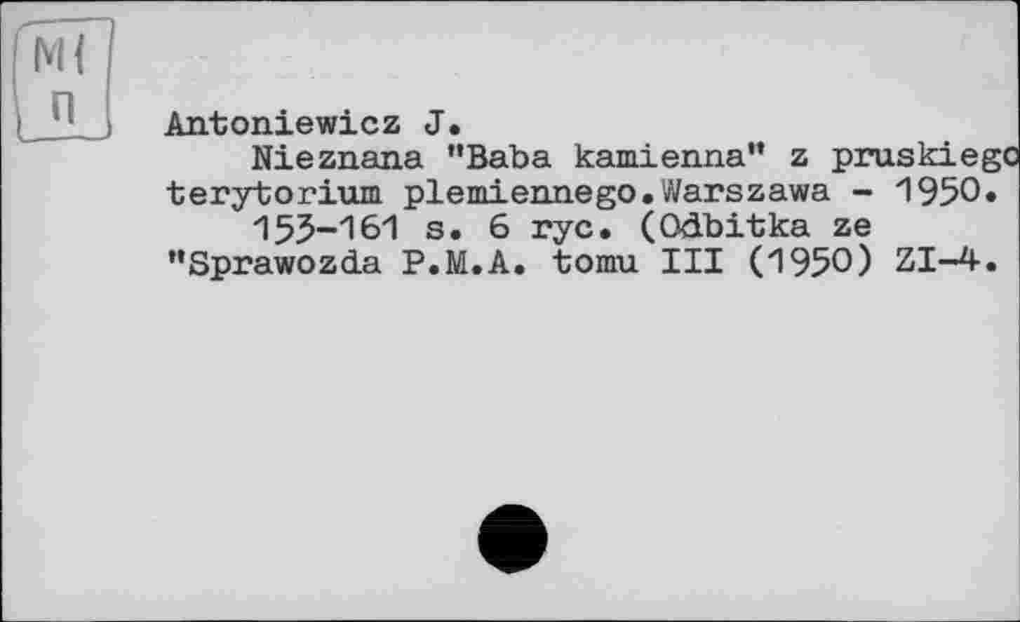 ﻿М{ п
Antoniewicz J.
Nieznana "Baba kamienna” z pruskiei terytorium plemiennego.Warszawa - 1950 155-161 s. 6 rye. (Odbitka ze "Sprawozda P.M.A. tomu III (1950) ZI-4